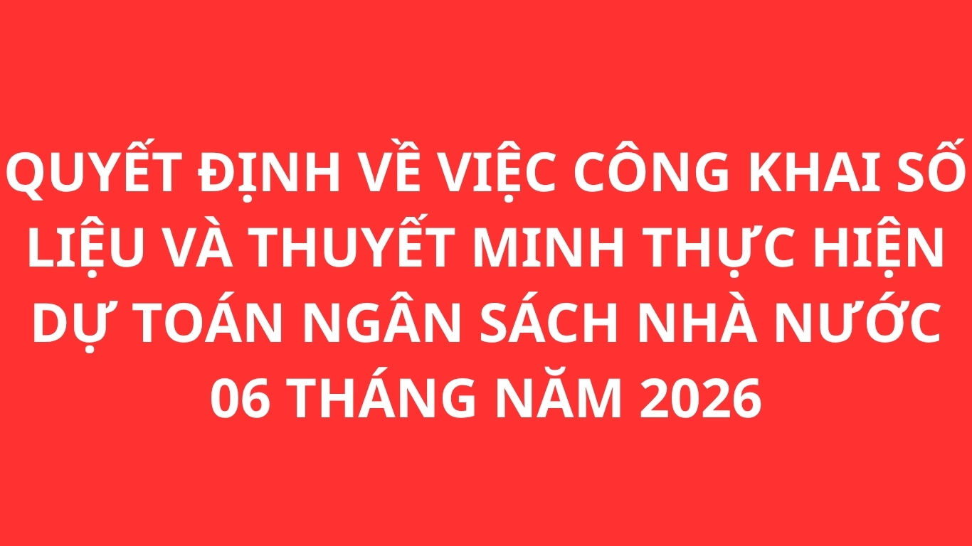 QUYẾT ĐỊNH VỀ VIỆC CÔNG KHAI SỐ LIỆU VÀ THUYẾT MINH THỰC HIỆN DỰ TOÁN NGÂN SÁCH NHÀ NƯỚC 06 THÁNG NĂM 2026